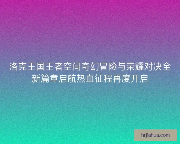 洛克王国王者空间奇幻冒险与荣耀对决全新篇章启航热血征程再度开启