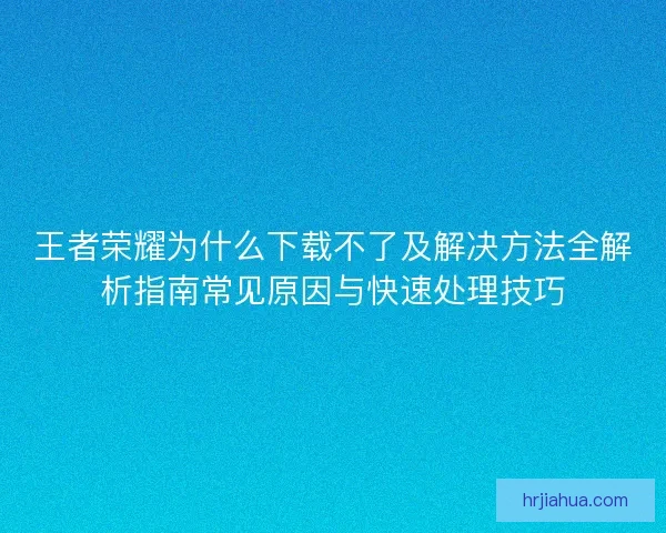 王者荣耀为什么下载不了及解决方法全解析指南常见原因与快速处理技巧
