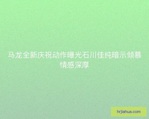 马龙全新庆祝动作曝光石川佳纯暗示倾慕情感深厚