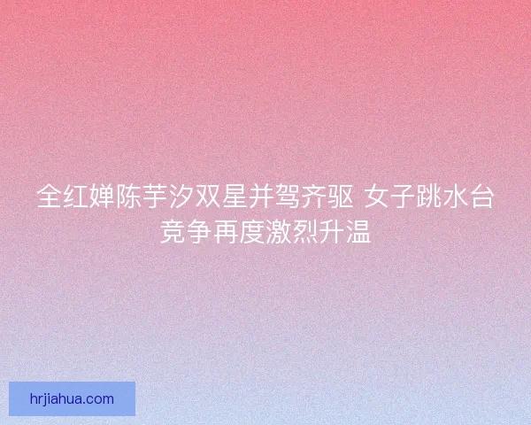 全红婵陈芋汐双星并驾齐驱 女子跳水台竞争再度激烈升温
